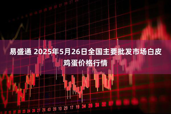 易盛通 2025年5月26日全国主要批发市场白皮鸡蛋价格行情