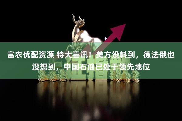 富农优配资源 特大喜讯！美方没料到，德法俄也没想到，中国石油已处于领先地位