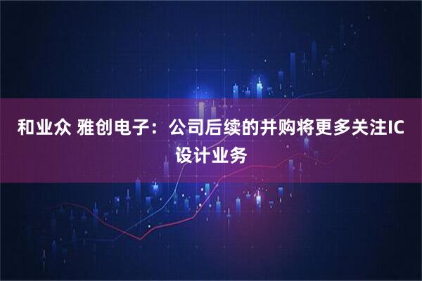 和业众 雅创电子：公司后续的并购将更多关注IC设计业务