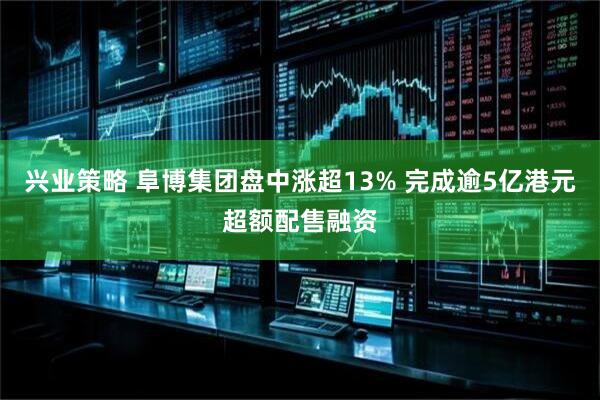 兴业策略 阜博集团盘中涨超13% 完成逾5亿港元超额配售融资