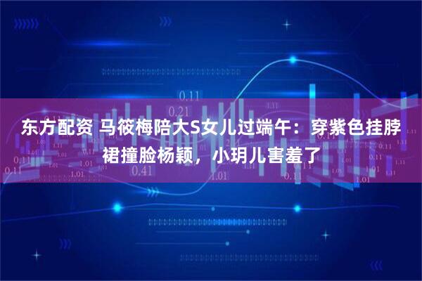 东方配资 马筱梅陪大S女儿过端午：穿紫色挂脖裙撞脸杨颖，小玥儿害羞了