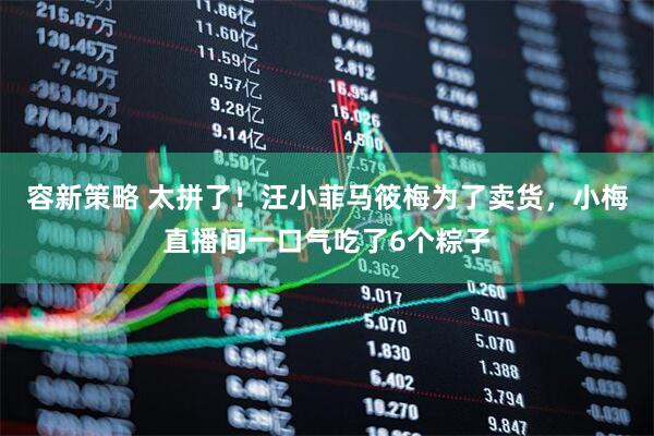 容新策略 太拼了！汪小菲马筱梅为了卖货，小梅直播间一口气吃了6个粽子
