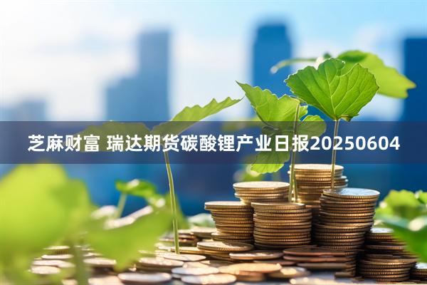 芝麻财富 瑞达期货碳酸锂产业日报20250604