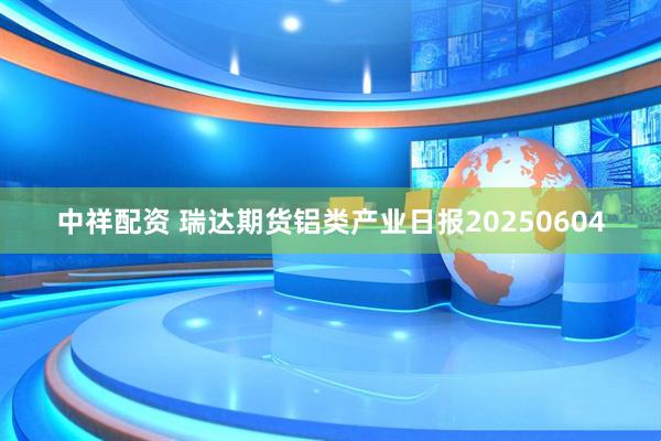 中祥配资 瑞达期货铝类产业日报20250604