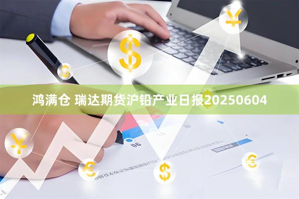 鸿满仓 瑞达期货沪铅产业日报20250604