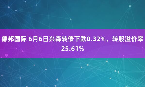 德邦国际 6月6日兴森转债下跌0.32%，转股溢价率25.61%