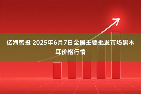 亿海智投 2025年6月7日全国主要批发市场黑木耳价格行情