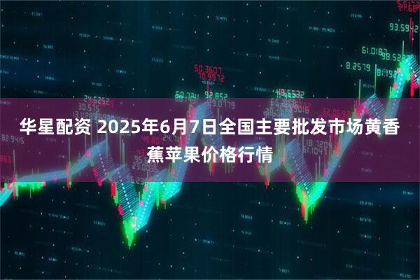 华星配资 2025年6月7日全国主要批发市场黄香蕉苹果价格行情