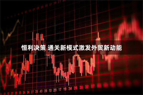 恒利决策 通关新模式激发外贸新动能