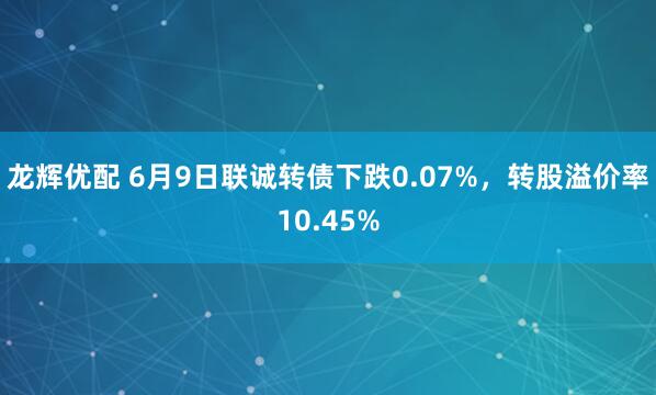龙辉优配 6月9日联诚转债下跌0.07%，转股溢价率10.45%