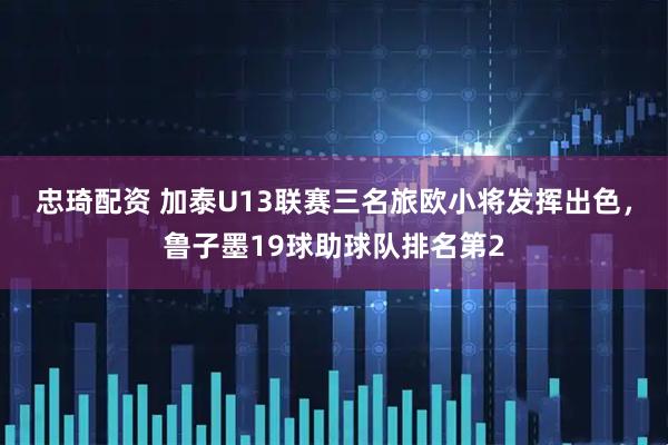 忠琦配资 加泰U13联赛三名旅欧小将发挥出色，鲁子墨19球助球队排名第2