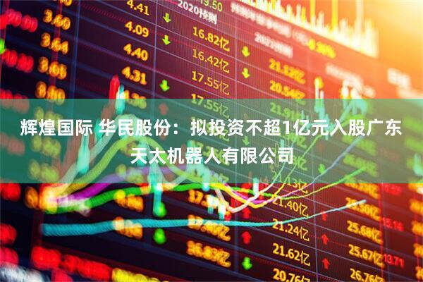 辉煌国际 华民股份：拟投资不超1亿元入股广东天太机器人有限公司
