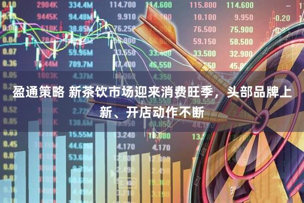 盈通策略 新茶饮市场迎来消费旺季，头部品牌上新、开店动作不断