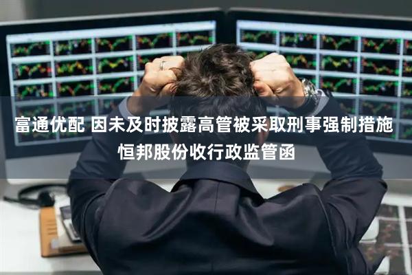 富通优配 因未及时披露高管被采取刑事强制措施 恒邦股份收行政监管函