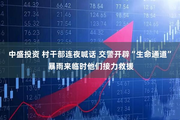 中盛投资 村干部连夜喊话 交警开辟“生命通道” 暴雨来临时他们接力救援