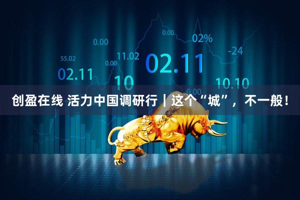 创盈在线 活力中国调研行｜这个“城”，不一般！