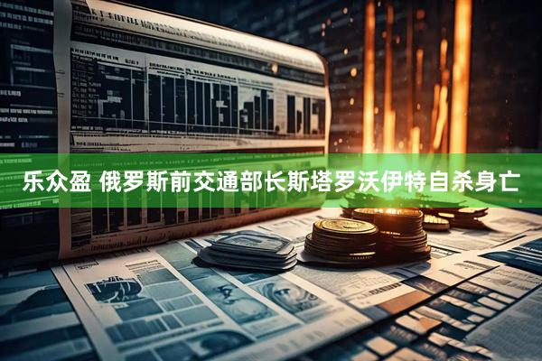 乐众盈 俄罗斯前交通部长斯塔罗沃伊特自杀身亡