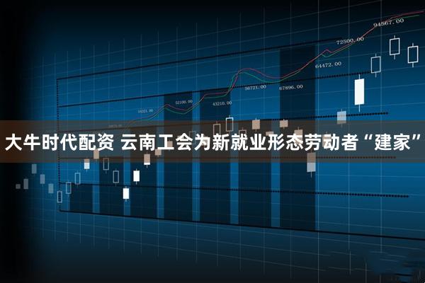 大牛时代配资 云南工会为新就业形态劳动者“建家”