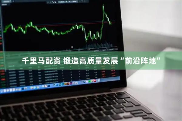 千里马配资 锻造高质量发展“前沿阵地”
