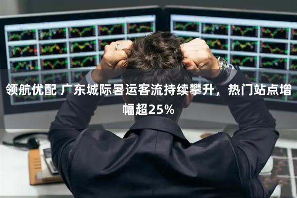 领航优配 广东城际暑运客流持续攀升，热门站点增幅超25%