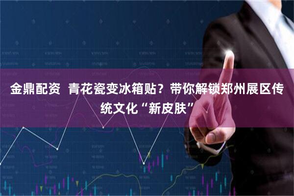 金鼎配资  青花瓷变冰箱贴？带你解锁郑州展区传统文化“新皮肤”