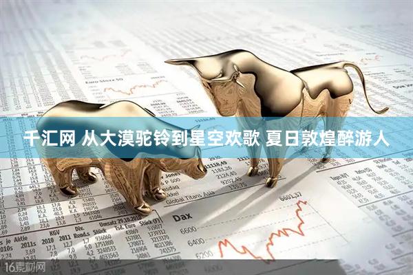 千汇网 从大漠驼铃到星空欢歌 夏日敦煌醉游人