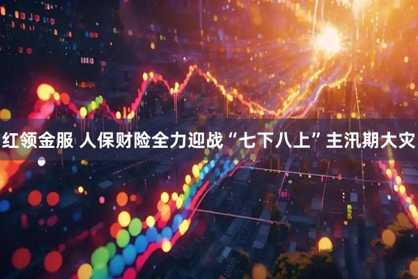 红领金服 人保财险全力迎战“七下八上”主汛期大灾