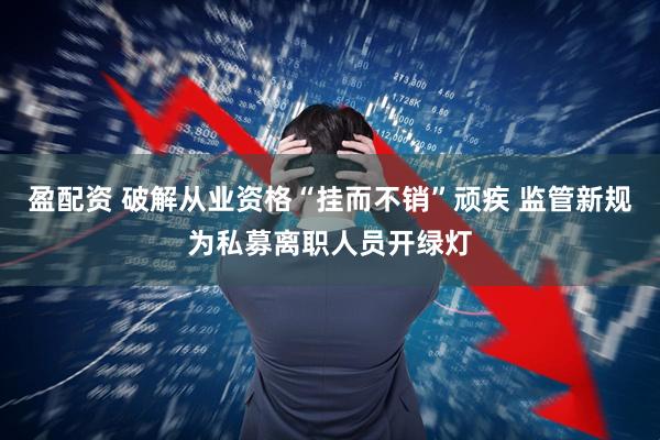 盈配资 破解从业资格“挂而不销”顽疾 监管新规为私募离职人员开绿灯