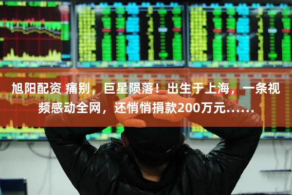 旭阳配资 痛别，巨星陨落！出生于上海，一条视频感动全网，还悄悄捐款200万元……