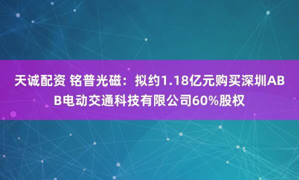 天诚配资 铭普光磁：拟约1.18亿元购买深圳ABB电动交通科技有限公司60%股权