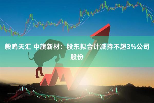 毅鸣天汇 中旗新材：股东拟合计减持不超3%公司股份