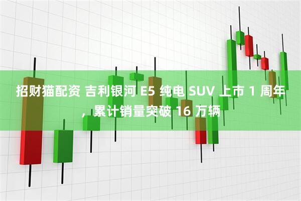招财猫配资 吉利银河 E5 纯电 SUV 上市 1 周年，累计销量突破 16 万辆