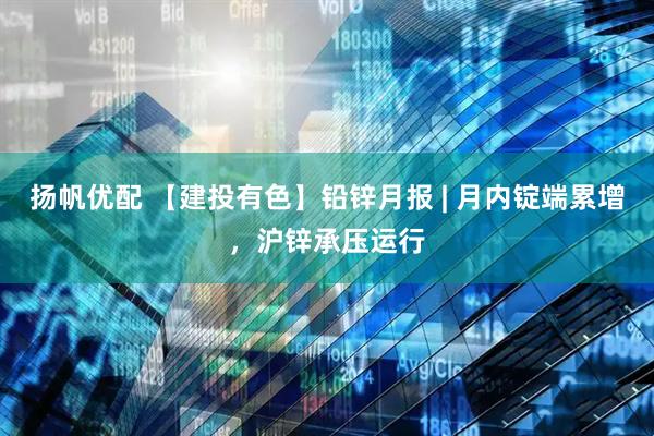 扬帆优配 【建投有色】铅锌月报 | 月内锭端累增，沪锌承压运行