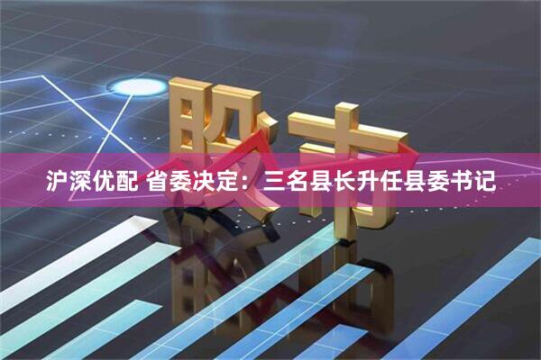 沪深优配 省委决定：三名县长升任县委书记