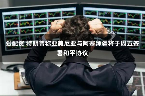爱配资 特朗普称亚美尼亚与阿塞拜疆将于周五签署和平协议