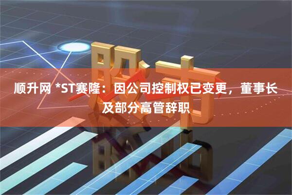 顺升网 *ST赛隆：因公司控制权已变更，董事长及部分高管辞职
