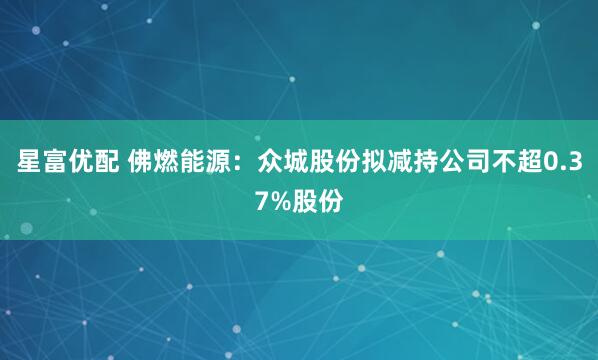 星富优配 佛燃能源：众城股份拟减持公司不超0.37%股份