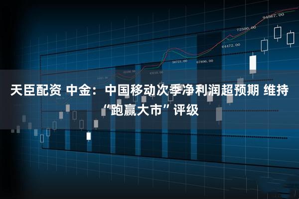 天臣配资 中金：中国移动次季净利润超预期 维持“跑赢大市”评级