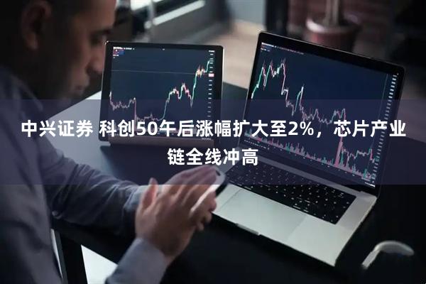 中兴证券 科创50午后涨幅扩大至2%，芯片产业链全线冲高
