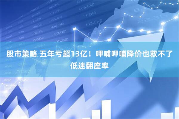 股市策略 五年亏超13亿！呷哺呷哺降价也救不了低迷翻座率
