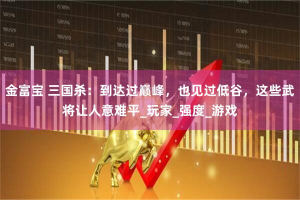 金富宝 三国杀：到达过巅峰，也见过低谷，这些武将让人意难平_玩家_强度_游戏