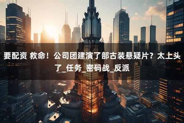 要配资 救命！公司团建演了部古装悬疑片？太上头了_任务_密码战_反派