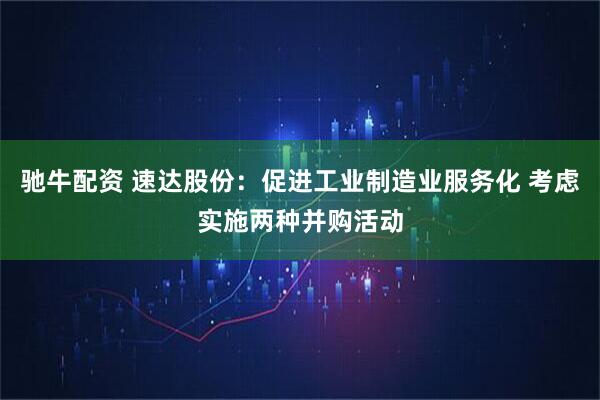 驰牛配资 速达股份：促进工业制造业服务化 考虑实施两种并购活动