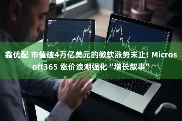 鑫优配 市值破4万亿美元的微软涨势未止! Microsoft365 涨价浪潮强化“增长叙事”