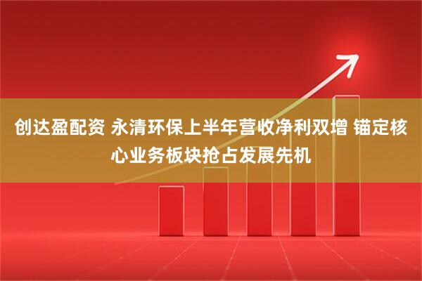 创达盈配资 永清环保上半年营收净利双增 锚定核心业务板块抢占发展先机