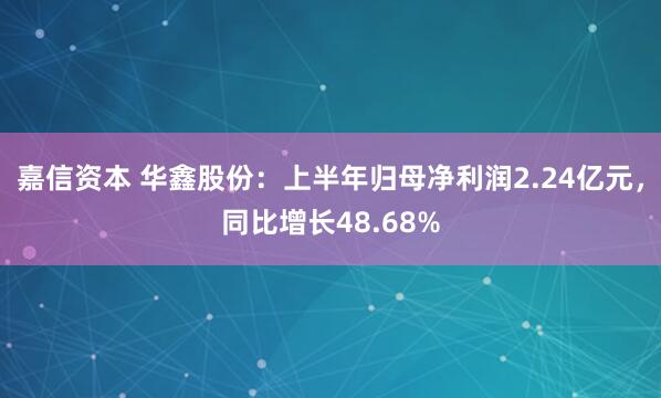 嘉信资本 华鑫股份：上半年归母净利润2.24亿元，同比增长48.68%