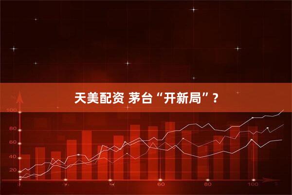 天美配资 茅台“开新局”？