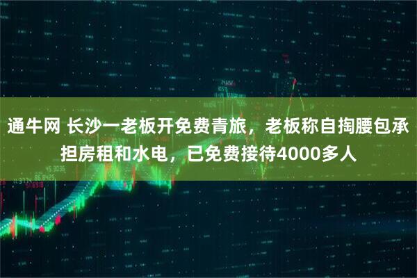 通牛网 长沙一老板开免费青旅，老板称自掏腰包承担房租和水电，已免费接待4000多人