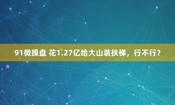 91微操盘 花1.27亿给大山装扶梯，行不行？