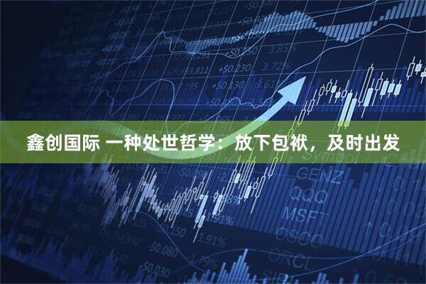 鑫创国际 一种处世哲学：放下包袱，及时出发